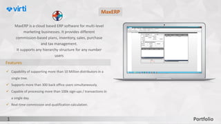 Portfolio1
Features
✓ Capability of supporting more than 10 Million distributors in a
single tree.
✓ Supports more than 300 back office users simultaneously.
✓ Capable of processing more than 100k sign-ups / transactions in
a single day.
✓ Real-time commission and qualification calculation.
MaxERP is a cloud based ERP software for multi-level
marketing businesses. It provides different
commission-based plans, inventory, sales, purchase
and tax management.
It supports any hierarchy structure for any number
users
MaxERP
 