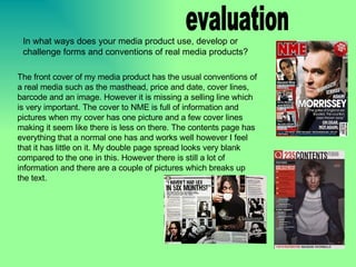evaluation The front cover of my media product has the usual conventions of a real media such as the masthead, price and date, cover lines, barcode and an image. However it is missing a selling line which is very important. The cover to NME is full of information and pictures when my cover has one picture and a few cover lines making it seem like there is less on there. The contents page has everything that a normal one has and works well however I feel that it has little on it. My double page spread looks very blank compared to the one in this. However there is still a lot of information and there are a couple of pictures which breaks up the text.  In what ways does your media product use, develop or challenge forms and conventions of real media products? 