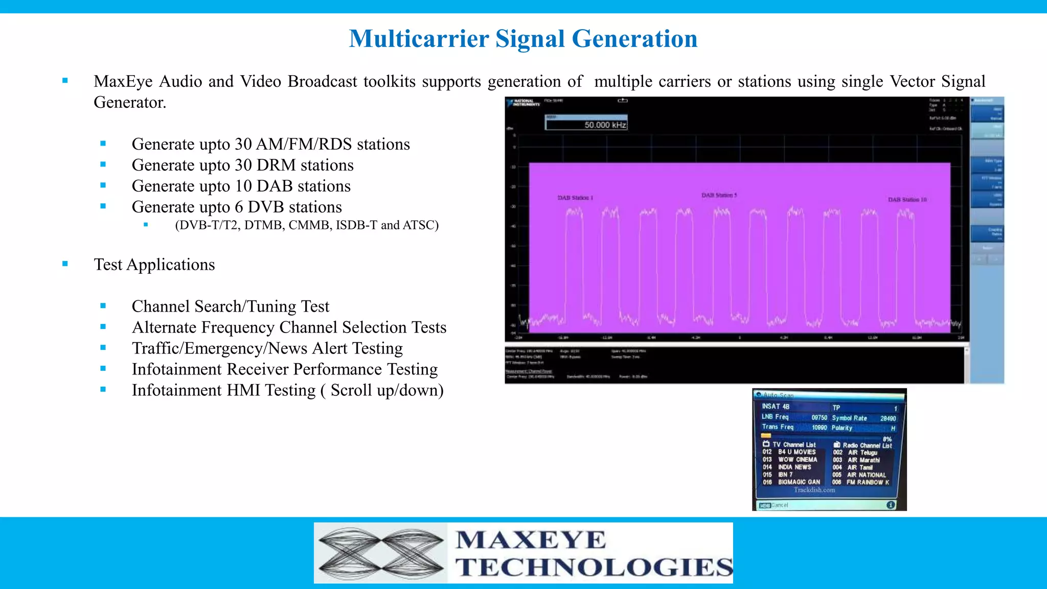 Multicarrier Signal Generation
 MaxEye Audio and Video Broadcast toolkits supports generation of multiple carriers or stations using single Vector Signal
Generator.
 Generate upto 30 AM/FM/RDS stations
 Generate upto 30 DRM stations
 Generate upto 10 DAB stations
 Generate upto 6 DVB stations
 (DVB-T/T2, DTMB, CMMB, ISDB-T and ATSC)
 Test Applications
 Channel Search/Tuning Test
 Alternate Frequency Channel Selection Tests
 Traffic/Emergency/News Alert Testing
 Infotainment Receiver Performance Testing
 Infotainment HMI Testing ( Scroll up/down)
 
