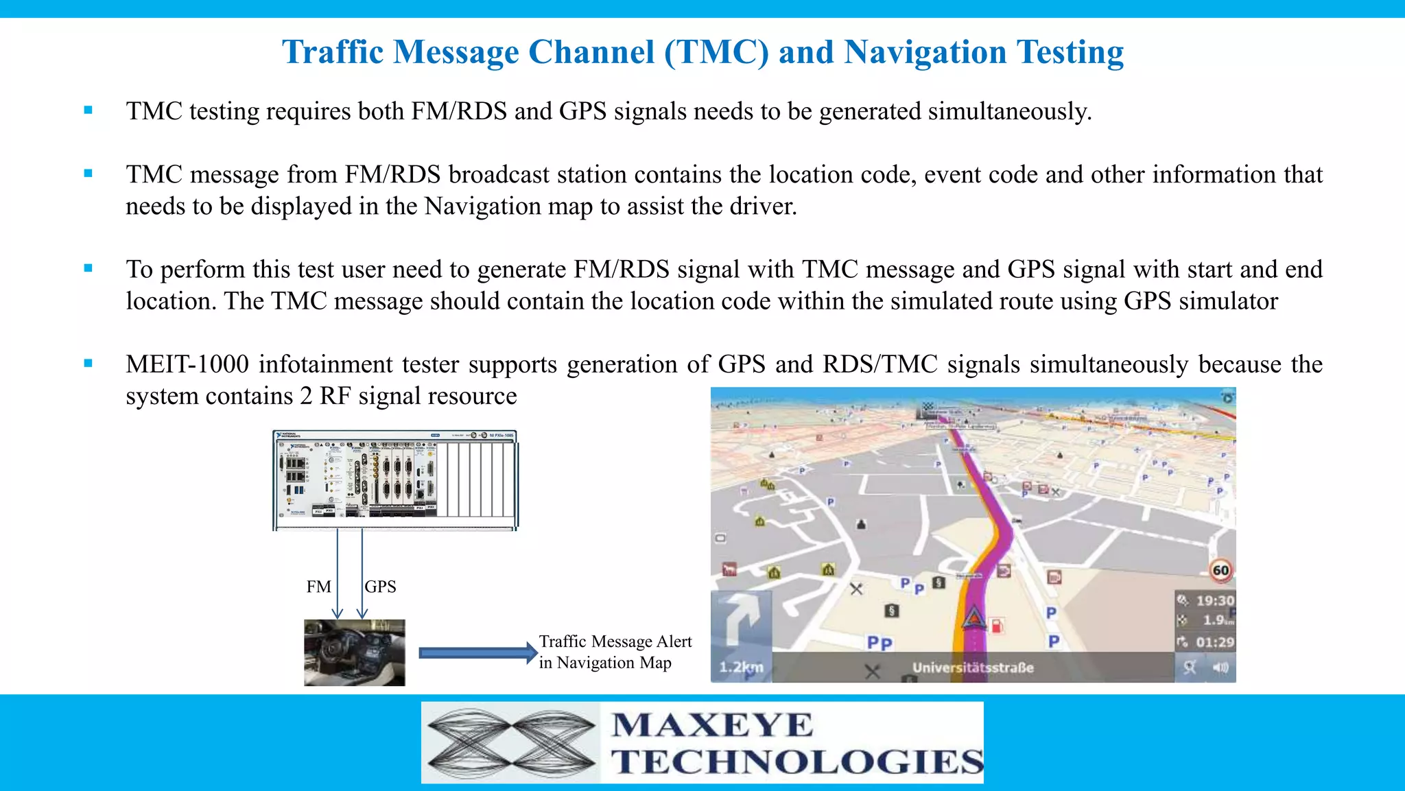 Traffic Message Channel (TMC) and Navigation Testing
 TMC testing requires both FM/RDS and GPS signals needs to be generated simultaneously.
 TMC message from FM/RDS broadcast station contains the location code, event code and other information that
needs to be displayed in the Navigation map to assist the driver.
 To perform this test user need to generate FM/RDS signal with TMC message and GPS signal with start and end
location. The TMC message should contain the location code within the simulated route using GPS simulator
 MEIT-1000 infotainment tester supports generation of GPS and RDS/TMC signals simultaneously because the
system contains 2 RF signal resource
FM GPS
Traffic Message Alert
in Navigation Map
 
