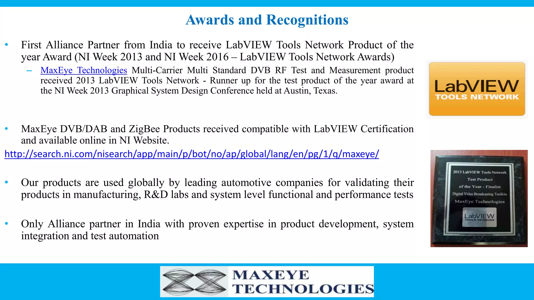 Awards and Recognitions
• First Alliance Partner from India to receive LabVIEW Tools Network Product of the
year Award (NI Week 2013 and NI Week 2016 – LabVIEW Tools Network Awards)
– MaxEye Technologies Multi-Carrier Multi Standard DVB RF Test and Measurement product
received 2013 LabVIEW Tools Network - Runner up for the test product of the year award at
the NI Week 2013 Graphical System Design Conference held at Austin, Texas.
• MaxEye DVB/DAB and ZigBee Products received compatible with LabVIEW Certification
and available online in NI Website.
http://search.ni.com/nisearch/app/main/p/bot/no/ap/global/lang/en/pg/1/q/maxeye/
• Our products are used globally by leading automotive companies for validating their
products in manufacturing, R&D labs and system level functional and performance tests
• Only Alliance partner in India with proven expertise in product development, system
integration and test automation
 