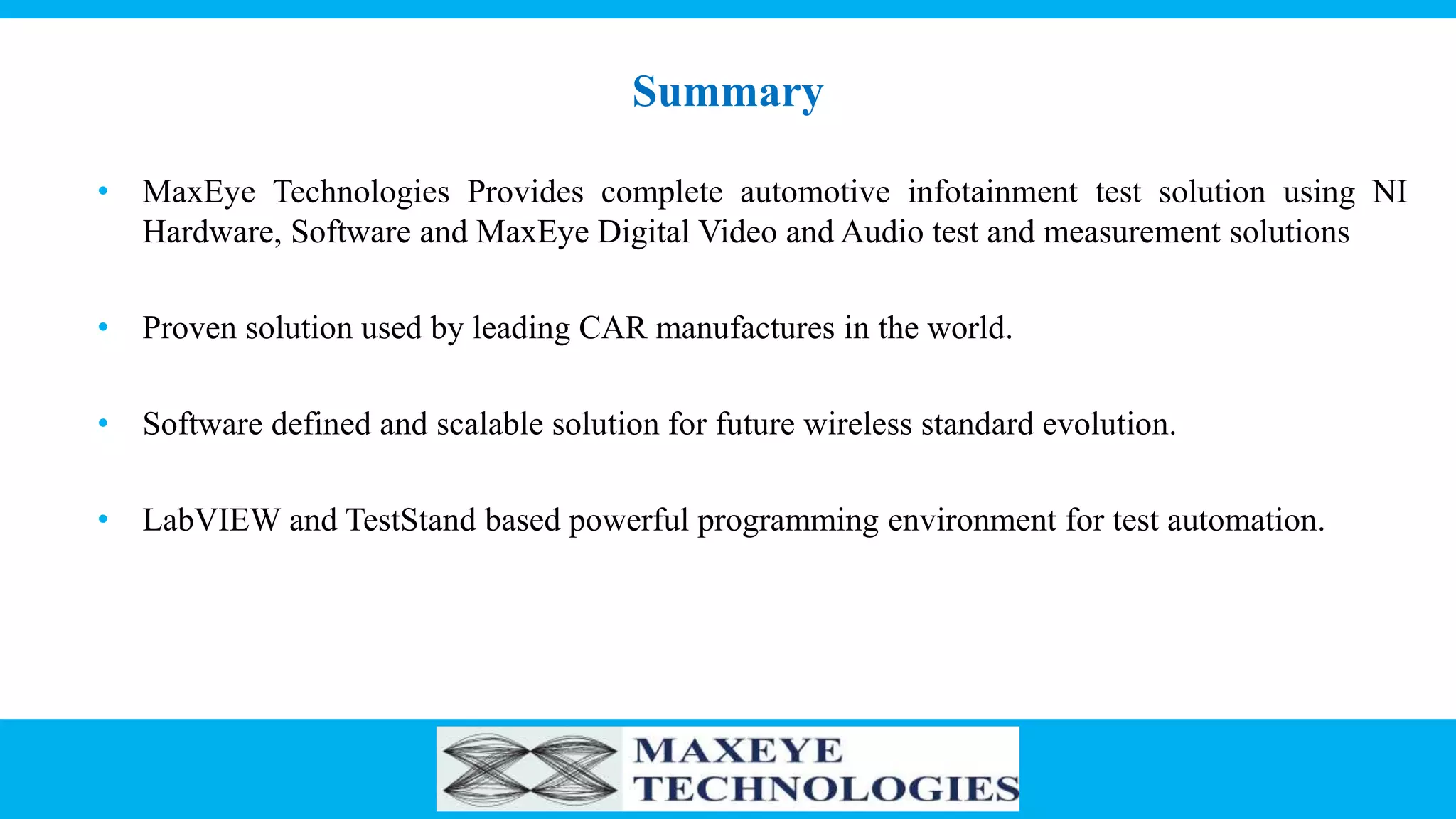 Summary
• MaxEye Technologies Provides complete automotive infotainment test solution using NI
Hardware, Software and MaxEye Digital Video and Audio test and measurement solutions
• Proven solution used by leading CAR manufactures in the world.
• Software defined and scalable solution for future wireless standard evolution.
• LabVIEW and TestStand based powerful programming environment for test automation.
 
