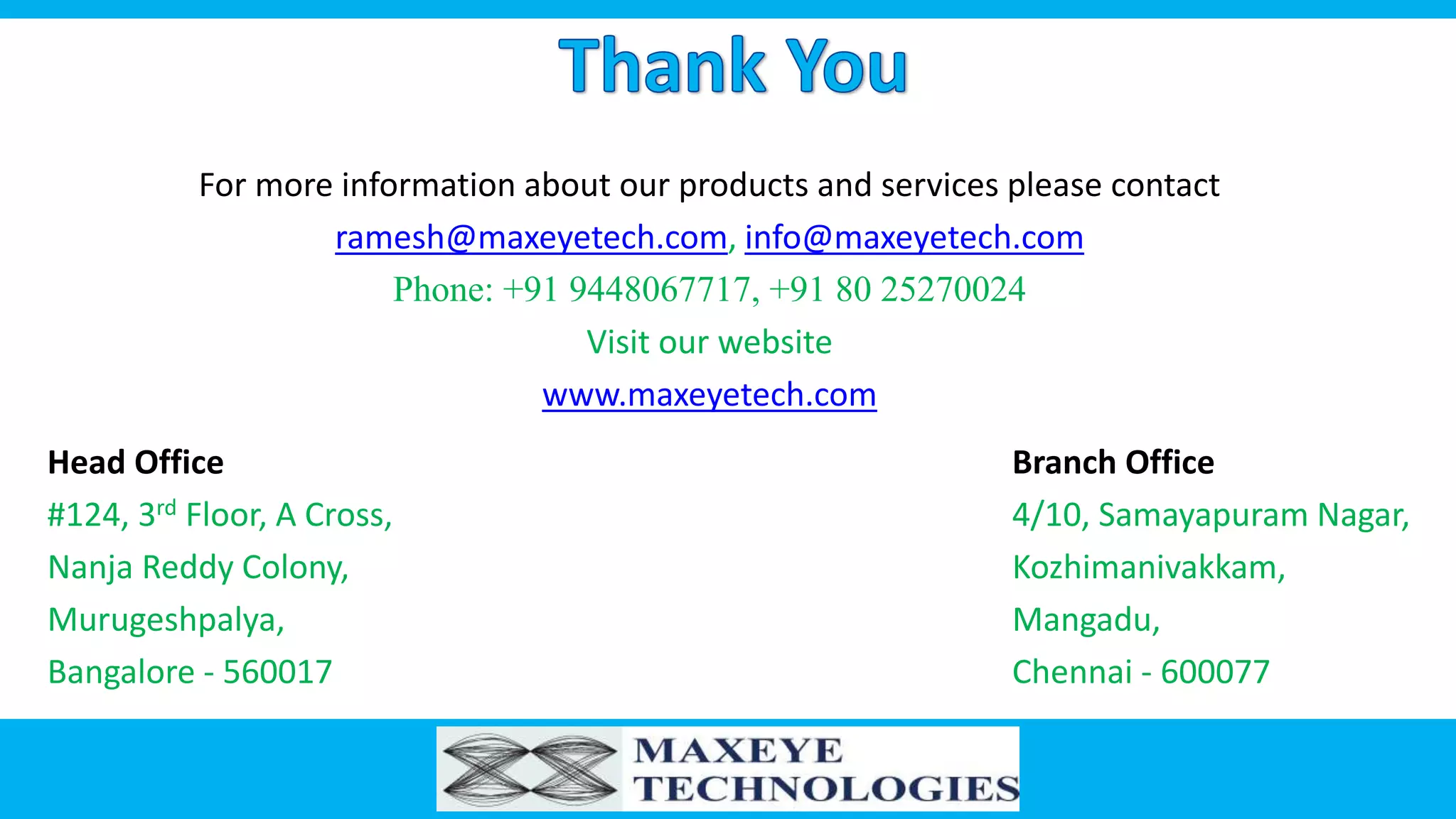For more information about our products and services please contact
ramesh@maxeyetech.com, info@maxeyetech.com
Phone: +91 9448067717, +91 80 25270024
Visit our website
www.maxeyetech.com
Head Office
#124, 3rd Floor, A Cross,
Nanja Reddy Colony,
Murugeshpalya,
Bangalore - 560017
Branch Office
4/10, Samayapuram Nagar,
Kozhimanivakkam,
Mangadu,
Chennai - 600077
 