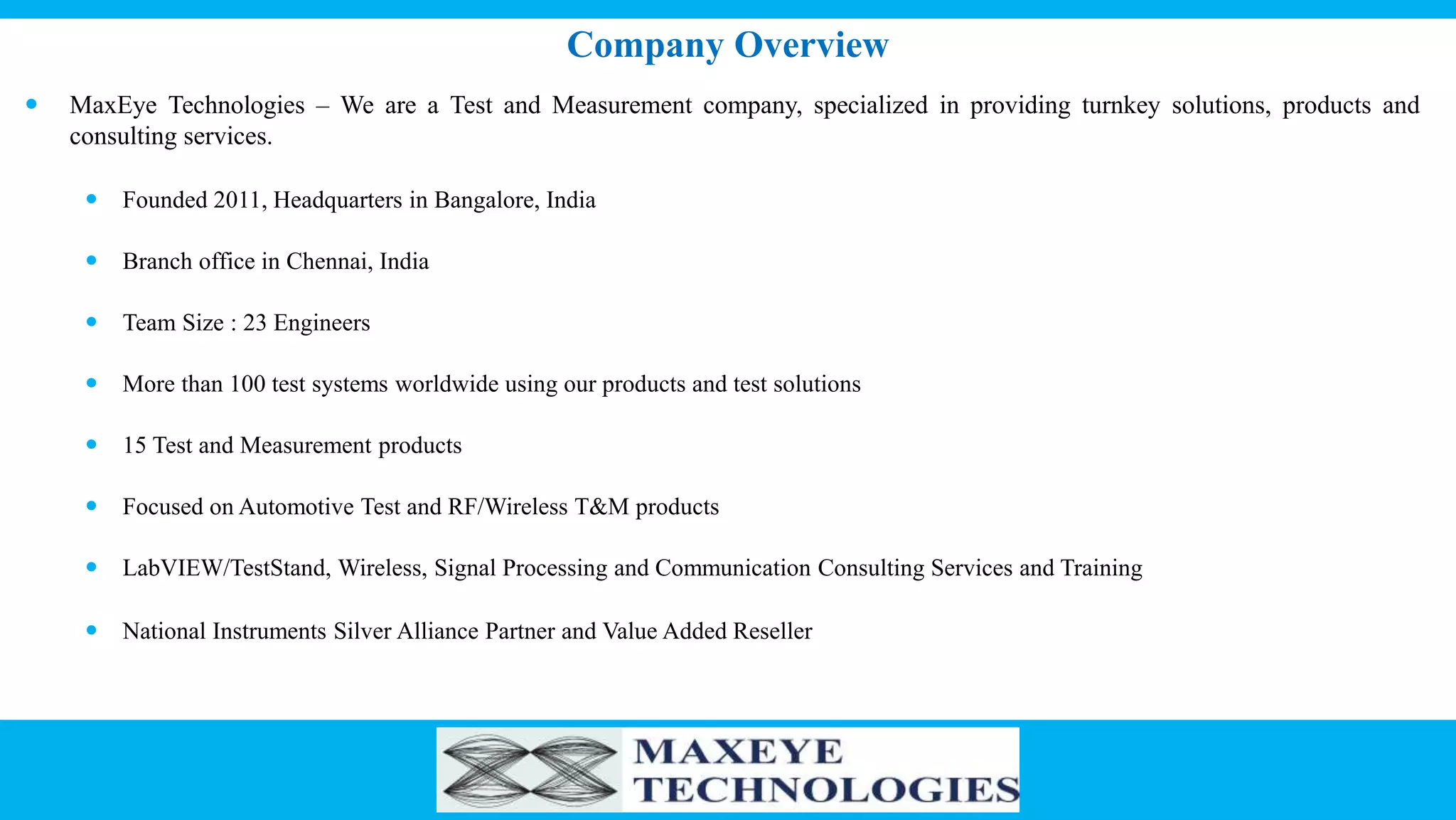  MaxEye Technologies – We are a Test and Measurement company, specialized in providing turnkey solutions, products and
consulting services.
 Founded 2011, Headquarters in Bangalore, India
 Branch office in Chennai, India
 Team Size : 23 Engineers
 More than 100 test systems worldwide using our products and test solutions
 15 Test and Measurement products
 Focused on Automotive Test and RF/Wireless T&M products
 LabVIEW/TestStand, Wireless, Signal Processing and Communication Consulting Services and Training
 National Instruments Silver Alliance Partner and Value Added Reseller
Company Overview
 