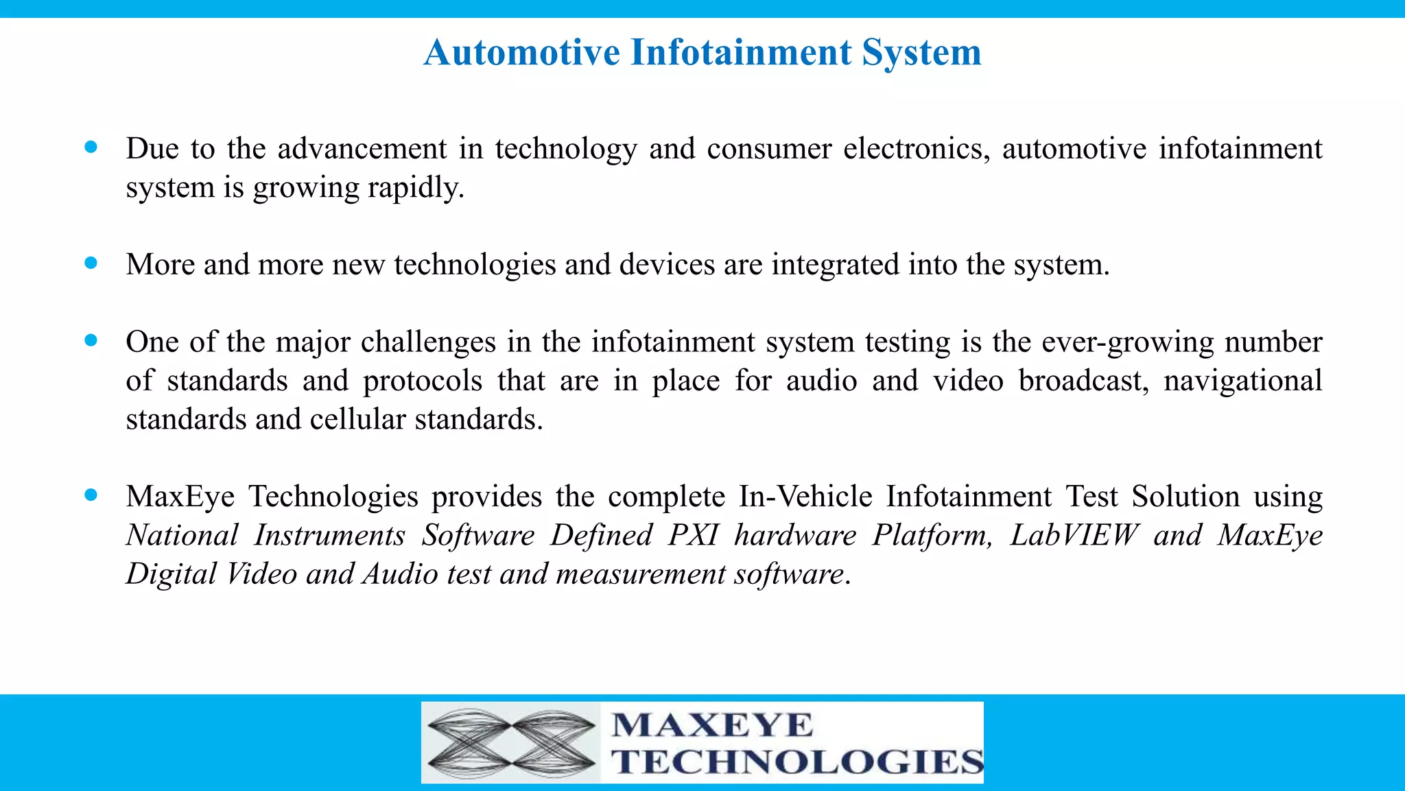 Automotive Infotainment System
 Due to the advancement in technology and consumer electronics, automotive infotainment
system is growing rapidly.
 More and more new technologies and devices are integrated into the system.
 One of the major challenges in the infotainment system testing is the ever-growing number
of standards and protocols that are in place for audio and video broadcast, navigational
standards and cellular standards.
 MaxEye Technologies provides the complete In-Vehicle Infotainment Test Solution using
National Instruments Software Defined PXI hardware Platform, LabVIEW and MaxEye
Digital Video and Audio test and measurement software.
 