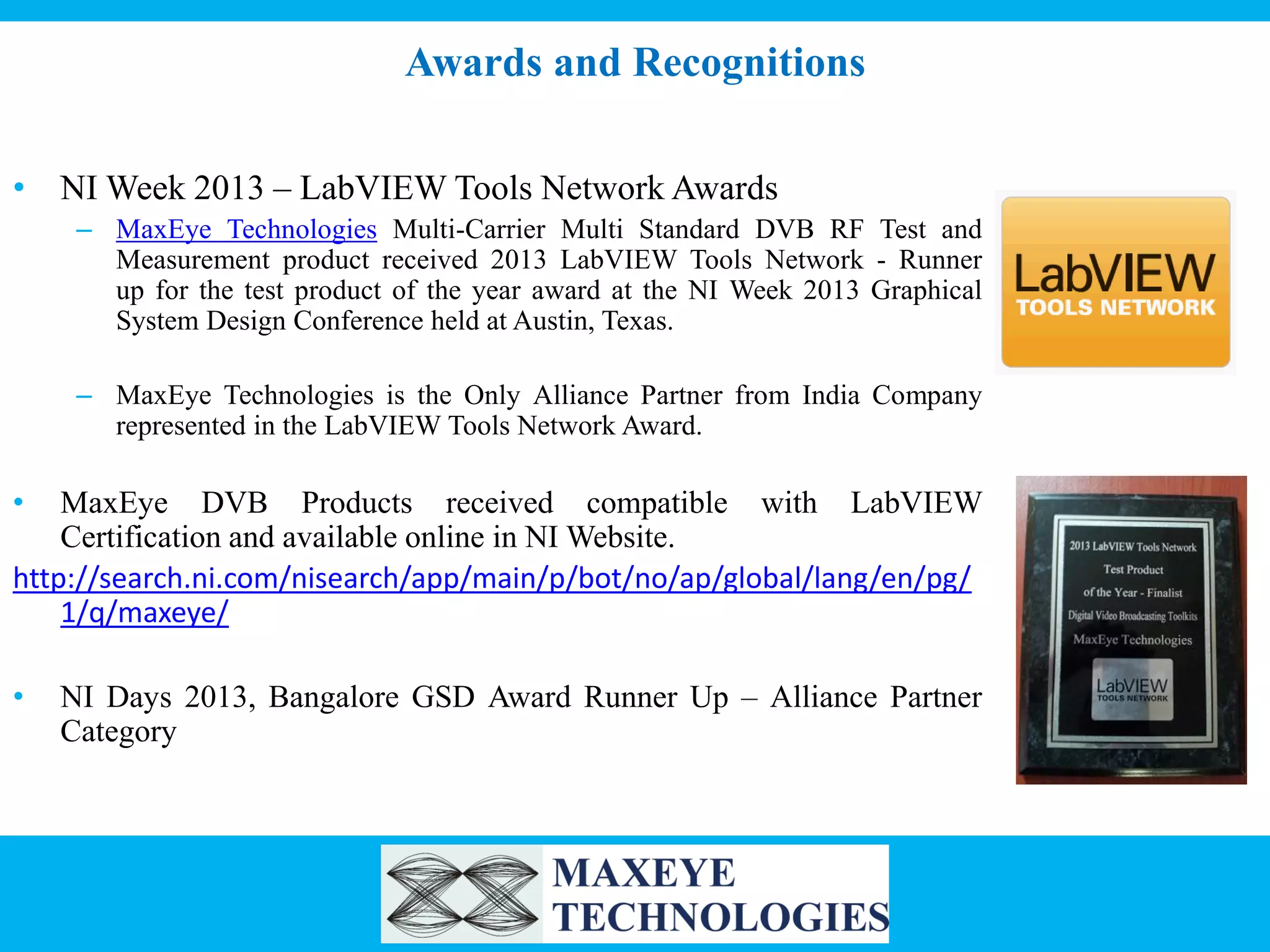 Awards and Recognitions
• NI Week 2013 – LabVIEW Tools Network Awards
– MaxEye Technologies Multi-Carrier Multi Standard DVB RF Test and
Measurement product received 2013 LabVIEW Tools Network - Runner
up for the test product of the year award at the NI Week 2013 Graphical
System Design Conference held at Austin, Texas.
– MaxEye Technologies is the Only Alliance Partner from India Company
represented in the LabVIEW Tools Network Award.

•

MaxEye DVB Products received compatible with LabVIEW
Certification and available online in NI Website.
http://search.ni.com/nisearch/app/main/p/bot/no/ap/global/lang/en/pg/
1/q/maxeye/
•

NI Days 2013, Bangalore GSD Award Runner Up – Alliance Partner
Category

 