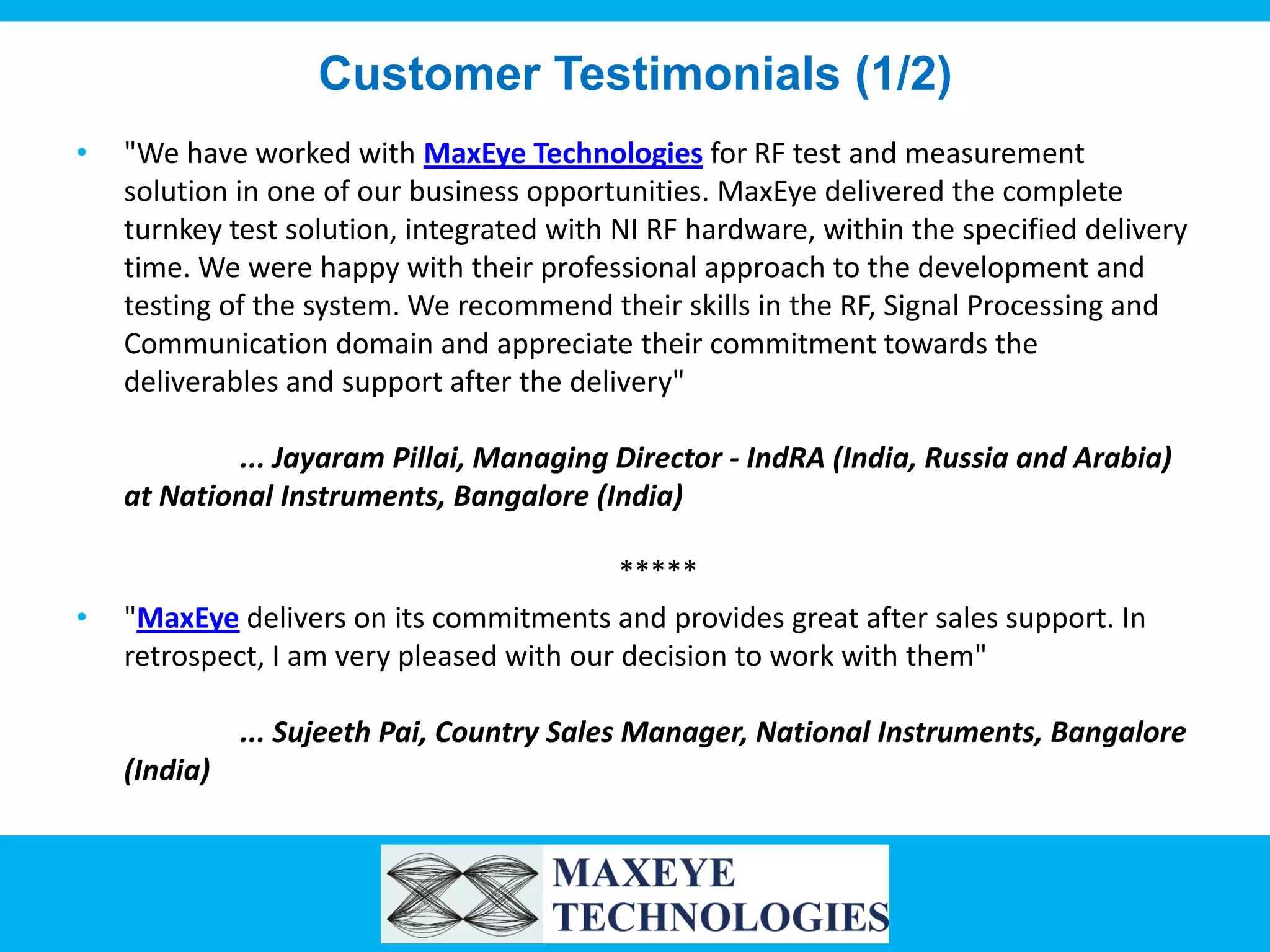 Customer Testimonials (1/2)
•

"We have worked with MaxEye Technologies for RF test and measurement
solution in one of our business opportunities. MaxEye delivered the complete
turnkey test solution, integrated with NI RF hardware, within the specified delivery
time. We were happy with their professional approach to the development and
testing of the system. We recommend their skills in the RF, Signal Processing and
Communication domain and appreciate their commitment towards the
deliverables and support after the delivery"
... Jayaram Pillai, Managing Director - IndRA (India, Russia and Arabia)
at National Instruments, Bangalore (India)

•

*****
"MaxEye delivers on its commitments and provides great after sales support. In
retrospect, I am very pleased with our decision to work with them"
... Sujeeth Pai, Country Sales Manager, National Instruments, Bangalore
(India)

 