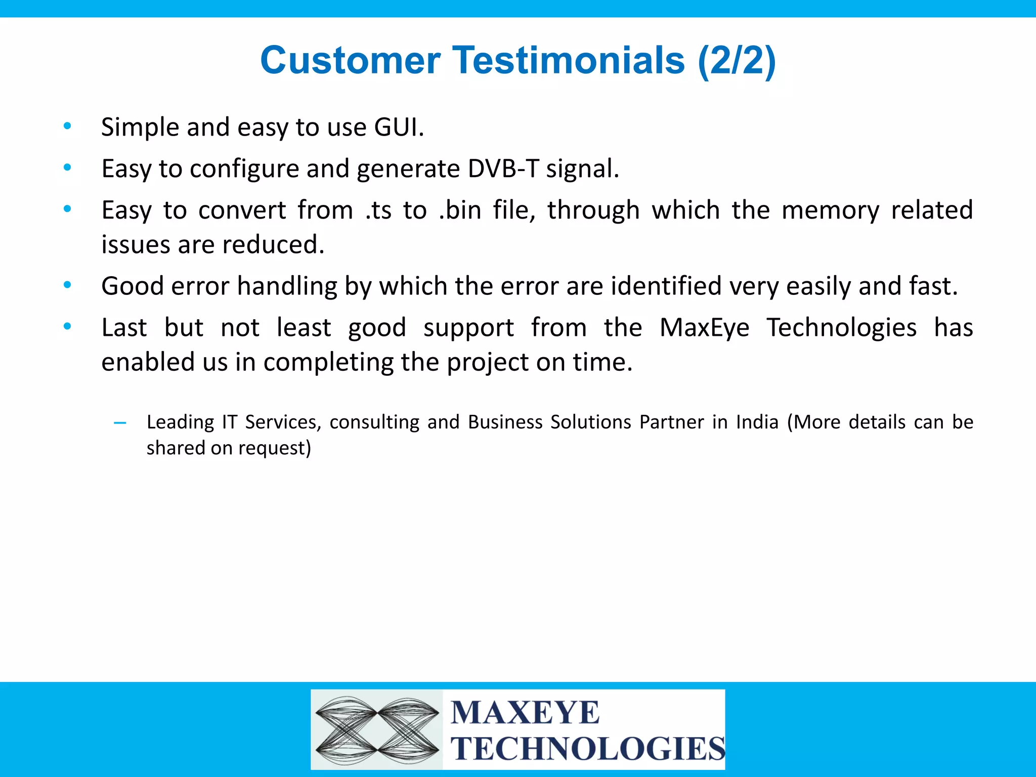 Customer Testimonials (2/2)
• Simple and easy to use GUI.
• Easy to configure and generate DVB-T signal.
• Easy to convert from .ts to .bin file, through which the memory related
issues are reduced.
• Good error handling by which the error are identified very easily and fast.
• Last but not least good support from the MaxEye Technologies has
enabled us in completing the project on time.
– Leading IT Services, consulting and Business Solutions Partner in India (More details can be
shared on request)

 