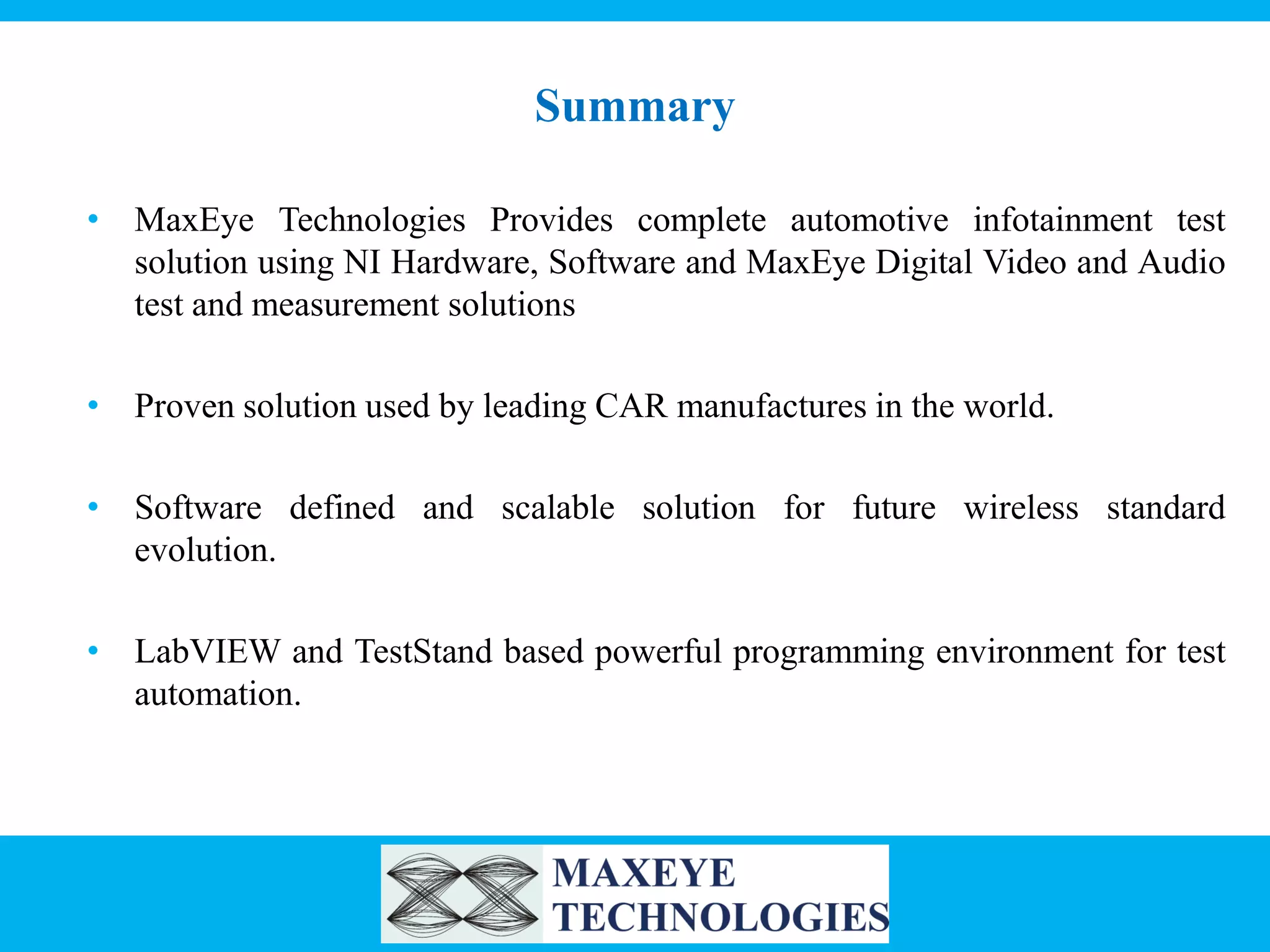 Summary
• MaxEye Technologies Provides complete automotive infotainment test
solution using NI Hardware, Software and MaxEye Digital Video and Audio
test and measurement solutions
• Proven solution used by leading CAR manufactures in the world.
• Software defined and scalable solution for future wireless standard
evolution.
• LabVIEW and TestStand based powerful programming environment for test
automation.

 