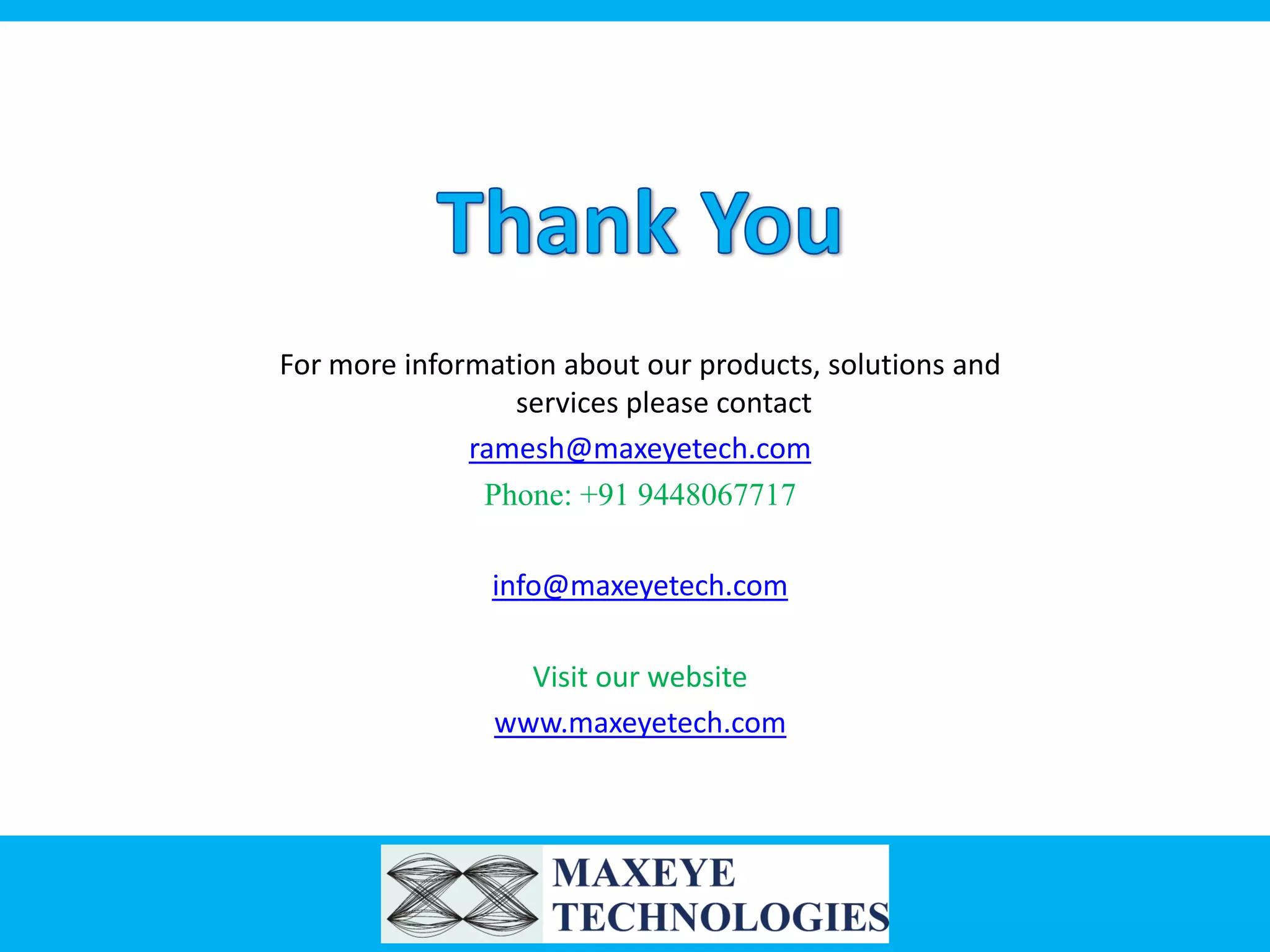 For more information about our products, solutions and
services please contact
ramesh@maxeyetech.com
Phone: +91 9448067717
info@maxeyetech.com
Visit our website
www.maxeyetech.com

 