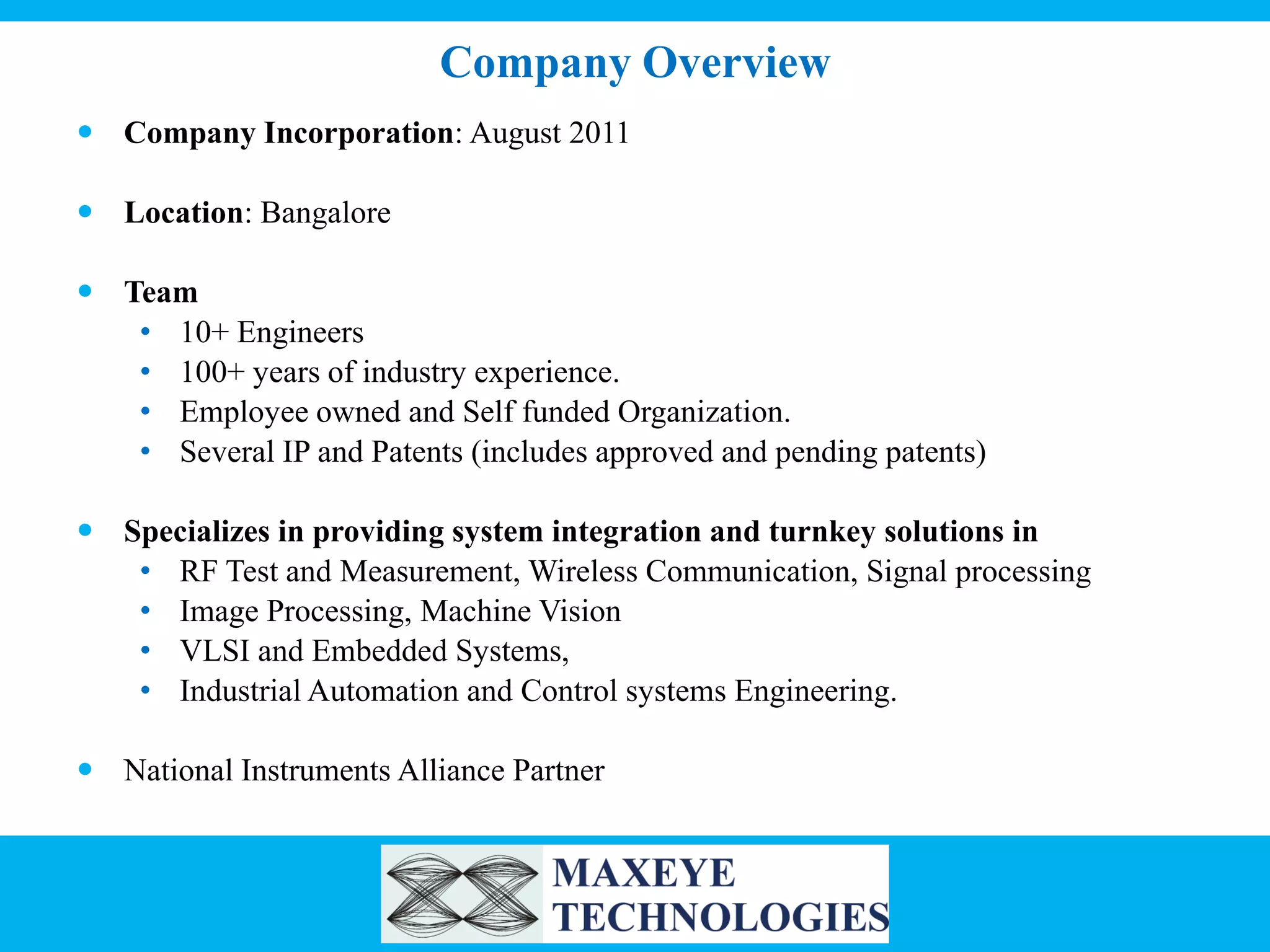 Company Overview
 Company Incorporation: August 2011
 Location: Bangalore
 Team
• 10+ Engineers
• 100+ years of industry experience.
• Employee owned and Self funded Organization.
• Several IP and Patents (includes approved and pending patents)

 Specializes in providing system integration and turnkey solutions in
• RF Test and Measurement, Wireless Communication, Signal processing
• Image Processing, Machine Vision
• VLSI and Embedded Systems,
• Industrial Automation and Control systems Engineering.
 National Instruments Alliance Partner

 
