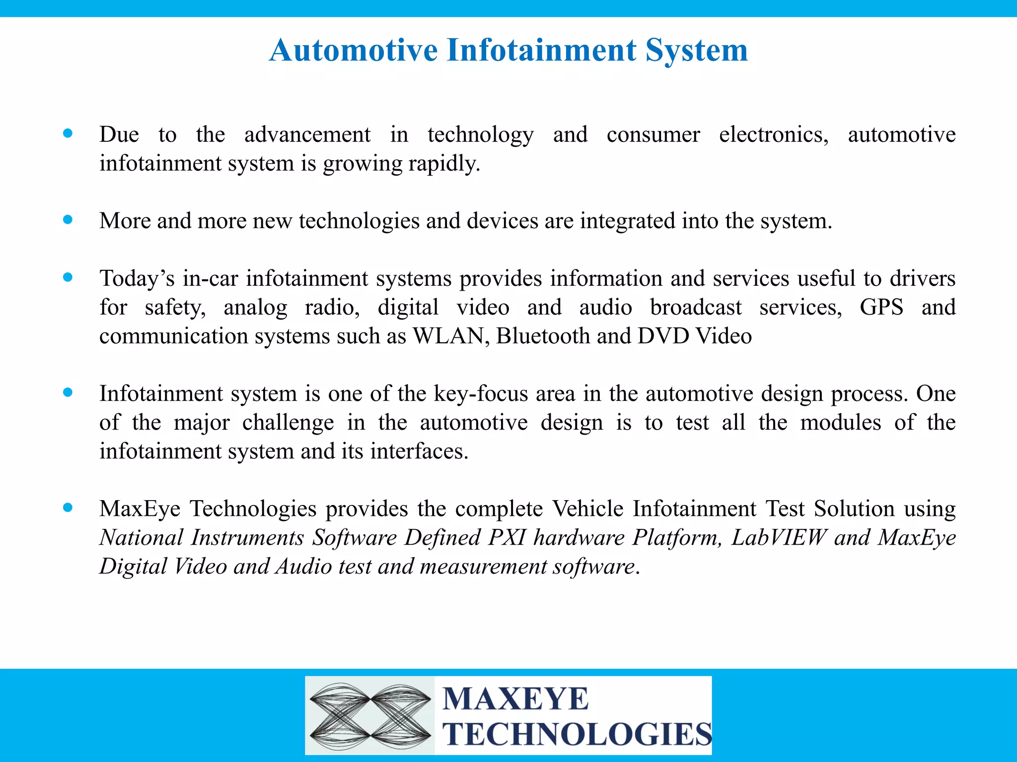 Automotive Infotainment System


Due to the advancement in technology and consumer electronics, automotive
infotainment system is growing rapidly.



More and more new technologies and devices are integrated into the system.



Today’s in-car infotainment systems provides information and services useful to drivers
for safety, analog radio, digital video and audio broadcast services, GPS and
communication systems such as WLAN, Bluetooth and DVD Video



Infotainment system is one of the key-focus area in the automotive design process. One
of the major challenge in the automotive design is to test all the modules of the
infotainment system and its interfaces.



MaxEye Technologies provides the complete Vehicle Infotainment Test Solution using
National Instruments Software Defined PXI hardware Platform, LabVIEW and MaxEye
Digital Video and Audio test and measurement software.

 
