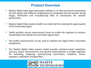 Product Overview
 MaxEye Digital Video Signal generation software is an ideal test tool for generating
  the test signals with different configurations to completely test the receiver during
  design, verification and manufacturing floor to characterize the receiver
  performance.

 MaxEye Digital Video analysis toolkit is an ideal tool for analyzing the signal quality
  of the transmitted signal.

 Toolkit provides various measurement traces to enable the engineers to analyze,
  troubleshoot and validate the transmitter signal issues.

 The toolkit measurements can be used to calibrate the Digital Video Transmitter
  components.

 The MaxEye Digital Video analysis toolkit provides standard based modulation
  accuracy, power measurements and spectral measurements to enable engineers
  for evaluating, designing, manufacturing transmitters, amplifiers, tuners,
  repeaters, modulators and gap-fillers.
 