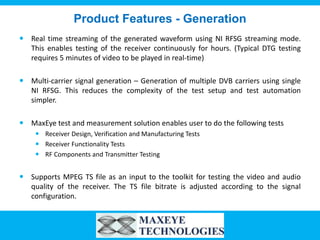 Product Features - Generation
 Real time streaming of the generated waveform using NI RFSG streaming mode.
  This enables testing of the receiver continuously for hours. (Typical DTG testing
  requires 5 minutes of video to be played in real-time)

 Multi-carrier signal generation – Generation of multiple DVB carriers using single
  NI RFSG. This reduces the complexity of the test setup and test automation
  simpler.

 MaxEye test and measurement solution enables user to do the following tests
     Receiver Design, Verification and Manufacturing Tests
     Receiver Functionality Tests
     RF Components and Transmitter Testing


 Supports MPEG TS file as an input to the toolkit for testing the video and audio
  quality of the receiver. The TS file bitrate is adjusted according to the signal
  configuration.
 