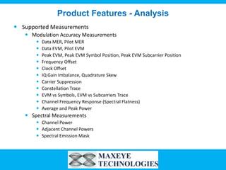 Product Features - Analysis
 Supported Measurements
    Modulation Accuracy Measurements
          Data MER, Pilot MER
          Data EVM, Pilot EVM
          Peak EVM, Peak EVM Symbol Position, Peak EVM Subcarrier Position
          Frequency Offset
          Clock Offset
          IQ Gain Imbalance, Quadrature Skew
          Carrier Suppression
          Constellation Trace
          EVM vs Symbols, EVM vs Subcarriers Trace
          Channel Frequency Response (Spectral Flatness)
          Average and Peak Power
    Spectral Measurements
        Channel Power
        Adjacent Channel Powers
        Spectral Emission Mask
 