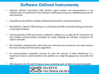 Software Defined Instruments
   Software Defined Instruments (SDI) perform signal analysis and measurements in the
    software that are performed in the hardware traditionally using one embedded processor for
    each standard.

   Using SDI we can perform multiple standard measurements using one hardware.

   PXI platform is ideal for SDR testing as it is PC-based and SDR multimode testing can be done
    using single hardware.

   The functionality of PXI instruments is defined in software so a single PXI RF instrument can
    test multiple communications standards by simply changing the software running on the
    system controller.

   PXI controllers employing the latest dual-core and quad-core processors can easily process
    the most complex communications algorithms.

   As communications standards continue to scale the amount of data transferred, it is
    important to base a communications test platform on a high-throughput bus to transfer the
    data.

   PXI is based on the PCI and PCI Express buses, providing up to 12 GB/s of system bandwidth.
 