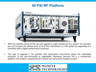 NI PXI RF Platform




   With the modular nature of PXI, you can upgrade a single component of a system. For example,
    you can increase the performance of all of the instruments in a PXI system by upgrading to a
    controller with a higher-performance processor.

   This type of upgrade is not possible with stand-alone instruments where the embedded
    processor is not user-accessible or upgradable. Moreover, because PXI is a multivendor
    platform, the modular components of a system can come from multiple vendors.
 