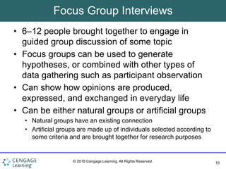 10
© 2018 Cengage Learning. All Rights Reserved.
Focus Group Interviews
• 6–12 people brought together to engage in
guided group discussion of some topic
• Focus groups can be used to generate
hypotheses, or combined with other types of
data gathering such as participant observation
• Can show how opinions are produced,
expressed, and exchanged in everyday life
• Can be either natural groups or artificial groups
• Natural groups have an existing connection
• Artificial groups are made up of individuals selected according to
some criteria and are brought together for research purposes
 