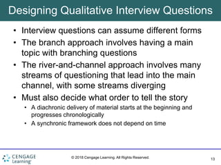 13
© 2018 Cengage Learning. All Rights Reserved.
Designing Qualitative Interview Questions
• Interview questions can assume different forms
• The branch approach involves having a main
topic with branching questions
• The river-and-channel approach involves many
streams of questioning that lead into the main
channel, with some streams diverging
• Must also decide what order to tell the story
• A diachronic delivery of material starts at the beginning and
progresses chronologically
• A synchronic framework does not depend on time
 