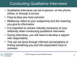 18
© 2018 Cengage Learning. All Rights Reserved.
Conducting Qualitative Interviews
• Qualitative interviews can be in-person, on the phone,
online, or through a survey
• Face-to-face are most common
• Reflexivity refers to your subjectivity and the meaning
you give to information
• It is important to remain critically conscious of your
reflexivity when conducting qualitative interviews
• During interviews, you will need to develop a rapport
with respondents
• This can be done through informal conversations or
finding something you and the respondent have in
common
 