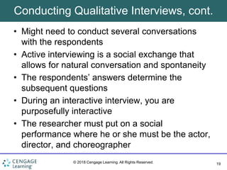 19
© 2018 Cengage Learning. All Rights Reserved.
Conducting Qualitative Interviews, cont.
• Might need to conduct several conversations
with the respondents
• Active interviewing is a social exchange that
allows for natural conversation and spontaneity
• The respondents’ answers determine the
subsequent questions
• During an interactive interview, you are
purposefully interactive
• The researcher must put on a social
performance where he or she must be the actor,
director, and choreographer
 