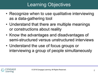 2
© 2018 Cengage Learning. All Rights Reserved.
Learning Objectives
• Recognize when to use qualitative interviewing
as a data-gathering tool
• Understand that there are multiple meanings
or constructions about reality
• Know the advantages and disadvantages of
semi-structured versus unstructured interviews
• Understand the use of focus groups or
interviewing a group of people simultaneously
 