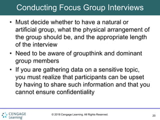 20
© 2018 Cengage Learning. All Rights Reserved.
Conducting Focus Group Interviews
• Must decide whether to have a natural or
artificial group, what the physical arrangement of
the group should be, and the appropriate length
of the interview
• Need to be aware of groupthink and dominant
group members
• If you are gathering data on a sensitive topic,
you must realize that participants can be upset
by having to share such information and that you
cannot ensure confidentiality
 