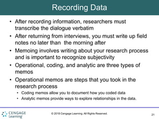 21
© 2018 Cengage Learning. All Rights Reserved.
Recording Data
• After recording information, researchers must
transcribe the dialogue verbatim
• After returning from interviews, you must write up field
notes no later than the morning after
• Memoing involves writing about your research process
and is important to recognize subjectivity
• Operational, coding, and analytic are three types of
memos
• Operational memos are steps that you took in the
research process
• Coding memos allow you to document how you coded data
• Analytic memos provide ways to explore relationships in the data.
 
