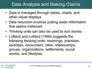 22
© 2018 Cengage Learning. All Rights Reserved.
Data Analysis and Making Claims
• Data is managed through tables, charts, and
other visual displays
• Data reduction involves putting aside information
that seems irrelevant
• Thinking units can also be used to sort stories
• Lofland and Lofland (1995) suggests the
following thinking units: meanings, practices,
episodes, encounters, roles, relationships,
groups, organizations, settlements, social
worlds, and lifestyles
 