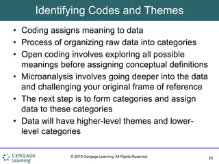23
© 2018 Cengage Learning. All Rights Reserved.
Identifying Codes and Themes
• Coding assigns meaning to data
• Process of organizing raw data into categories
• Open coding involves exploring all possible
meanings before assigning conceptual definitions
• Microanalysis involves going deeper into the data
and challenging your original frame of reference
• The next step is to form categories and assign
data to these categories
• Data will have higher-level themes and lower-
level categories
 