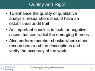 24
© 2018 Cengage Learning. All Rights Reserved.
Quality and Rigor
• To enhance the quality of qualitative
analysis, researchers should have an
established audit trail
• An important check is to look for negative
cases that contradict the emerging themes
• Also perform member checks where other
researchers read the descriptions and
verify the accuracy of the work
 