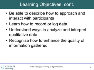 3
© 2018 Cengage Learning. All Rights Reserved.
Learning Objectives, cont.
• Be able to describe how to approach and
interact with participants
• Learn how to record or log data
• Understand ways to analyze and interpret
qualitative data
• Recognize how to enhance the quality of
information gathered
 