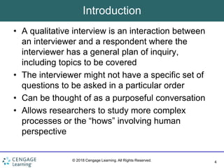 4
© 2018 Cengage Learning. All Rights Reserved.
Introduction
• A qualitative interview is an interaction between
an interviewer and a respondent where the
interviewer has a general plan of inquiry,
including topics to be covered
• The interviewer might not have a specific set of
questions to be asked in a particular order
• Can be thought of as a purposeful conversation
• Allows researchers to study more complex
processes or the “hows” involving human
perspective
 