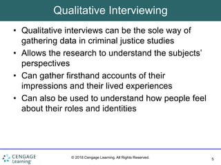 5
© 2018 Cengage Learning. All Rights Reserved.
Qualitative Interviewing
• Qualitative interviews can be the sole way of
gathering data in criminal justice studies
• Allows the research to understand the subjects’
perspectives
• Can gather firsthand accounts of their
impressions and their lived experiences
• Can also be used to understand how people feel
about their roles and identities
 