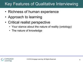 6
© 2018 Cengage Learning. All Rights Reserved.
Key Features of Qualitative Interviewing
• Richness of human experience
• Approach to learning
• Critical realist perspective
• Your stance about the nature of reality (ontology)
• The nature of knowledge
 