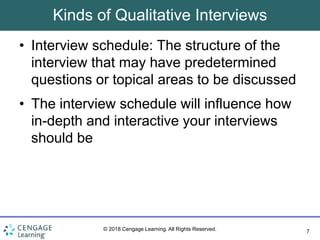 7
© 2018 Cengage Learning. All Rights Reserved.
Kinds of Qualitative Interviews
• Interview schedule: The structure of the
interview that may have predetermined
questions or topical areas to be discussed
• The interview schedule will influence how
in-depth and interactive your interviews
should be
 
