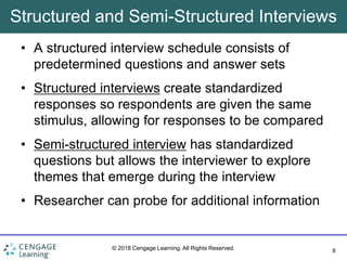 8
© 2018 Cengage Learning. All Rights Reserved.
Structured and Semi-Structured Interviews
• A structured interview schedule consists of
predetermined questions and answer sets
• Structured interviews create standardized
responses so respondents are given the same
stimulus, allowing for responses to be compared
• Semi-structured interview has standardized
questions but allows the interviewer to explore
themes that emerge during the interview
• Researcher can probe for additional information
 