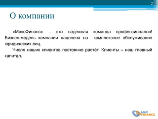 О компании
2
«МаксФинанс» – это надежная команда профессионалов!
Бизнес-модель компании нацелена на комплексное обслуживание
юридических лиц.
Число наших клиентов постоянно растѐт. Клиенты – наш главный
капитал.
 