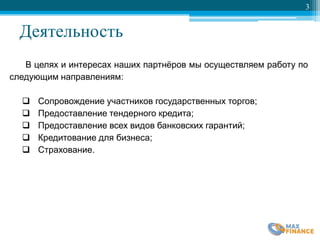 Деятельность
3
В целях и интересах наших партнѐров мы осуществляем работу по
следующим направлениям:
 Сопровождение участников государственных торгов;
 Предоставление тендерного кредита;
 Предоставление всех видов банковских гарантий;
 Кредитование для бизнеса;
 Страхование.
 
