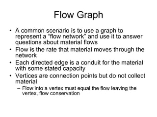 Flow Graph
• A common scenario is to use a graph to
represent a “flow network” and use it to answer
questions about material flows
• Flow is the rate that material moves through the
network
• Each directed edge is a conduit for the material
with some stated capacity
• Vertices are connection points but do not collect
material
– Flow into a vertex must equal the flow leaving the
vertex, flow conservation
 