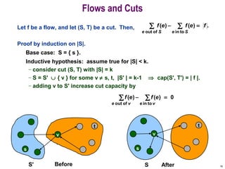 16
Let f be a flow, and let (S, T) be a cut. Then,
Proof by induction on |S|.
Base case: S = { s }.
Inductive hypothesis: assume true for |S| < k.
– consider cut (S, T) with |S| = k
– S = S' ∪ { v } for some v ≠ s, t, |S' | = k-1 ⇒ cap(S', T') = | f |.
– adding v to S' increase cut capacity by
Flows and Cuts
.)()(
toinofout
∑∑ =−
SeSe
fefef
0)()(
toinofout
=− ∑∑
veve
efef
s
v
t
After
s
v
t
S' Before S
 