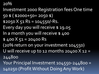 20%Investment 2000 Registration fees One time 50 $ ( $2000+50= 2050 $)$2050 X 51 Rs = 104550/-Rs.Every day you will receive $ 19.05In a month you will receive $ 400$ 400 X 51 = 20400 Rs(20% return on your investment 104550)U will receive up to 12 months 20400 X 12 = 244800Your Principal Investment 104550-244800 = 140250 (Profit Without Doing Any Work)