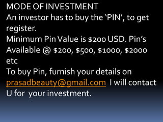 MODE OF INVESTMENTAn investor has to buy the ‘PIN’, to get register.Minimum Pin Value is $200 USD. Pin’s Available @ $200, $500, $1000, $2000 etcTo buy Pin, furnish your details on prasadbeauty@gmail.com  I will contact U for  your investment.