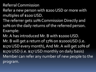 Referral CommissionRefer a new person with $200 USD or more with multiples of $100 USD.The referrer gets 10% Commission Directly and 10% on the daily returns of the referred person.Example:Mr. A has introduced Mr. B with $1000 USD.Mr. B will get a return of 17% on $1000USD (i.e. $170 USD every month), And Mr. A will get 10% of $170 USD (i.e. $17 USD monthly on daily basis)Member can refer any number of new people to the program.
