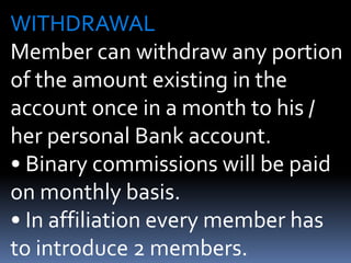 WITHDRAWALMember can withdraw any portion of the amount existing in the account once in a month to his / her personal Bank account.• Binary commissions will be paid on monthly basis.• In affiliation every member has to introduce 2 members.