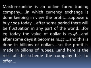 Maxforexonline is an online forex trading company.....in which currency exchange is done keeping in view the profit....suppose u buy 100$ today....after some period there will be fluctuation in any part of the world....for eg today the value of dollar is rs.46...and after some days it becomes rs.47....and this is done in billions of dollars....so the profit is made in billons of rupees....and here is the rest of the scheme the company has to offer....