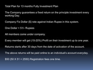 Total Plan for 13 months Fully Investment PlanThe Company guarantees a fixed return on the principle investment every working Day.Company Fix Dollar ($) rate against Indian Rupee in this system.One Dollar = 51/- RupeesAll members come under company.Every member will get (15-20%) Profit on their investment up to one year.Returns starts after 30 days from the date of activation of the account.The above returns will be paid online to an individual’s account everyday.$50 (50 X 51 = 2550) Registration fees one time.