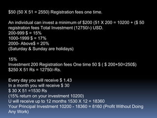 $50 (50 X 51 = 2550) Registration fees one time.An individual can invest a minimum of $200 (51 X 200 = 10200 + ($ 50 registration fees Total Investment (12750/-) USD.200-999 $ = 15%1000-1999 $ = 17%2000- Above$ = 20%(Saturday & Sunday are holidays)15%Investment 200 Registration fees One time 50 $ ( $ 200+50=250$)$250 X 51 Rs = 12750/-Rs.Every day you will receive $ 1.43In a month you will receive $ 30$ 30 X 51 =1530 Rs(15% return on your investment 10200)U will receive up to 12 months 1530 X 12 = 18360Your Principal Investment 10200 - 18360 = 8160 (Profit Without Doing Any Work)