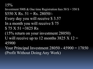 15%Investment 500$ & One time Registration fees 50 $ = 550 $$550 X Rs. 51 = Rs. 28050/-Every day you will receive $ 3.57In a month you will receive $ 75$ 75 X 51 =3825 Rs(15% return on your investment 28050)U will receive up to 12 months 3825 X 12 = 45900Your Principal Investment 28050 - 45900 = 17850 (Profit Without Doing Any Work)