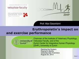 San Francisco



                        Prof. Max Gassmann

               Erythropoietin’s impact on
and exercise performance
                 Chairman of the Institute of Veterinary Physiology,
                 Vetsuisse Faculty, and of the
                 Zurich Center for Integrative Human Physiology
                 (ZIHP), University of Zurich
                         Gaming the System:
                         Doping in Sports
                         swissnex San Francisco
                         August 20, 2012
                                                                Chart 1
 